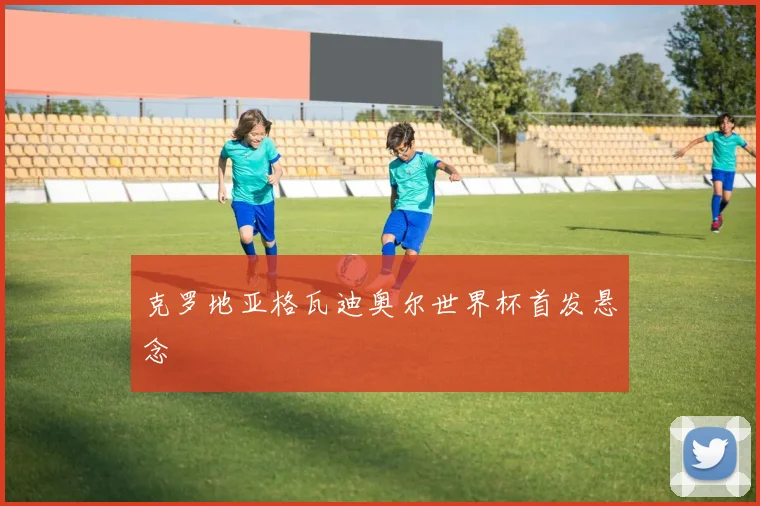 关于「克罗地亚格瓦迪奥尔世界杯首发悬念」