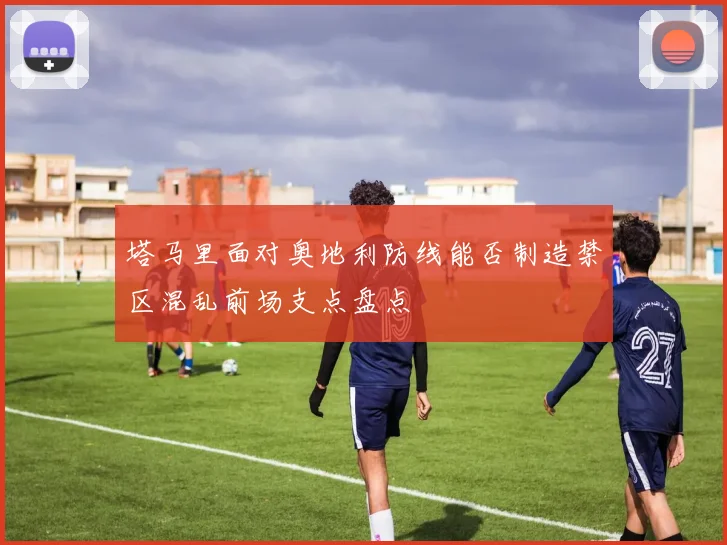 塔马里面对奥地利防线能否制造禁区混乱前场支点盘点 · 用户常问