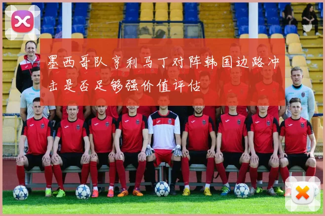 墨西哥队亨利马丁对阵韩国边路冲击是否足够强价值评估 — 详细说明