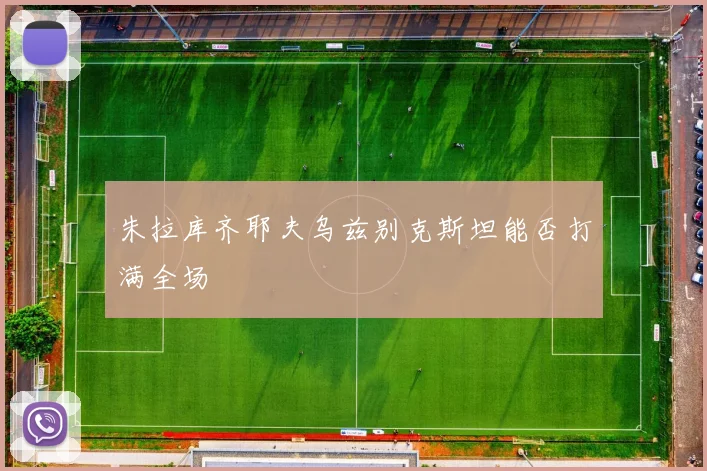 朱拉库齐耶夫乌兹别克斯坦能否打满全场 — 详细说明