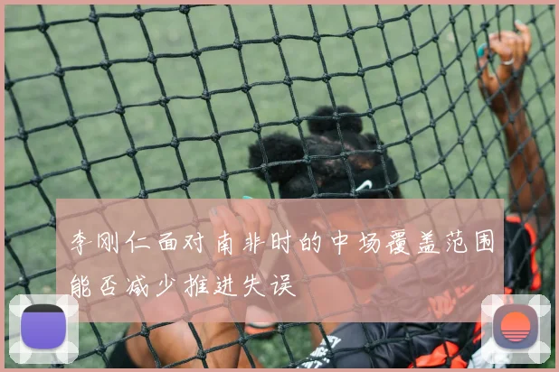 李刚仁面对南非时的中场覆盖范围能否减少推进失误