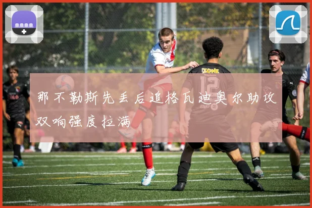 那不勒斯先丢后追格瓦迪奥尔助攻双响强度拉满