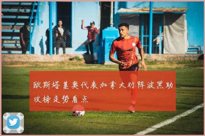 【必赢BWIN网信誉有保障】欧斯塔基奥代表加拿大对阵波黑助攻榜走势看点