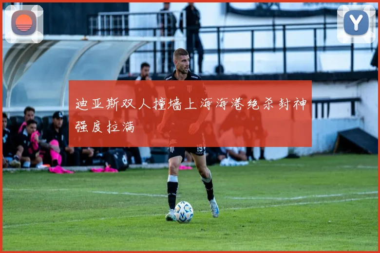 迪亚斯双人撞墙上海海港绝杀封神强度拉满 — 详细说明