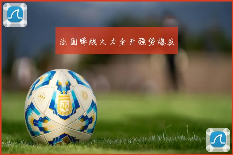 法国锋线火力全开强势爆发