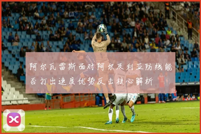 关于「阿尔瓦雷斯面对阿尔及利亚防线能否打出速度优势反击核心解析」