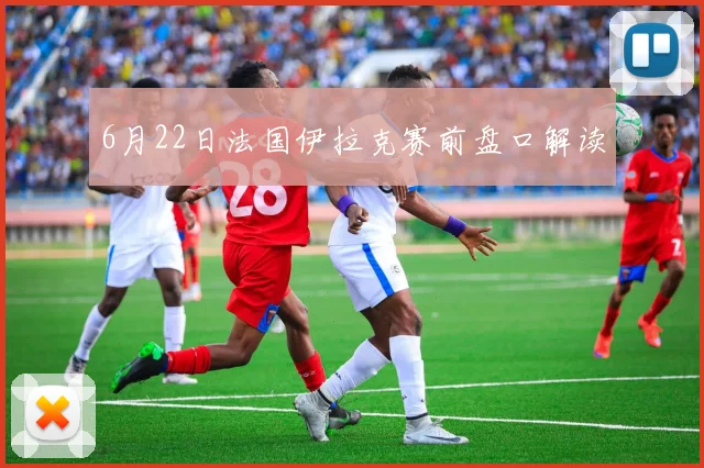 【必赢BWIN网信誉有保障】6月22日法国伊拉克赛前盘口解读