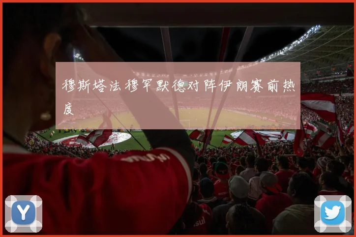 穆斯塔法穆罕默德对阵伊朗赛前热度