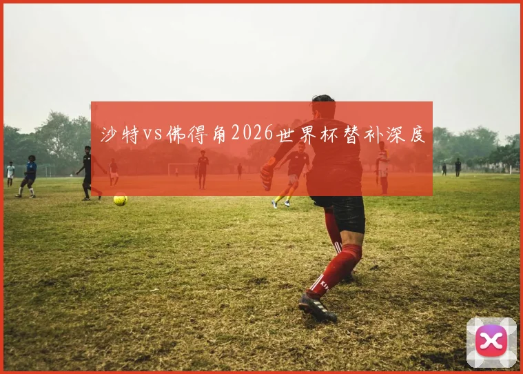 关于「沙特vs佛得角2026世界杯替补深度」