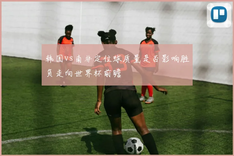 【必赢BWIN网信誉有保障】韩国vs南非定位球质量是否影响胜负走向世界杯前瞻