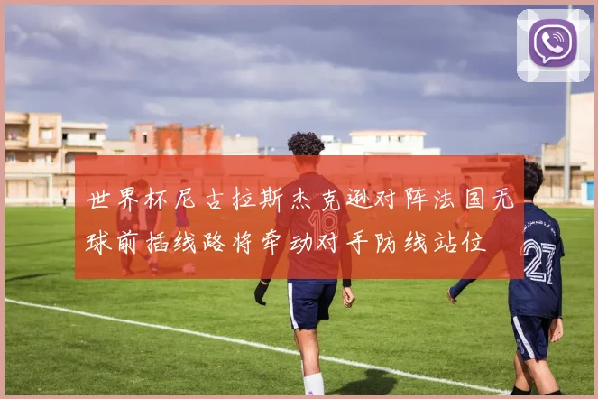 世界杯尼古拉斯杰克逊对阵法国无球前插线路将牵动对手防线站位 — 详细说明