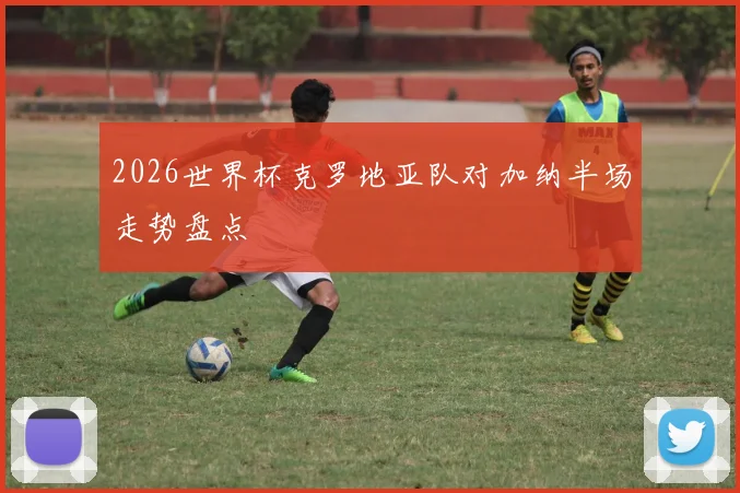 2026世界杯克罗地亚队对加纳半场走势盘点 — 详细说明