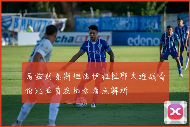 乌兹别克斯坦法伊祖拉耶夫迎战哥伦比亚首发机会看点解析