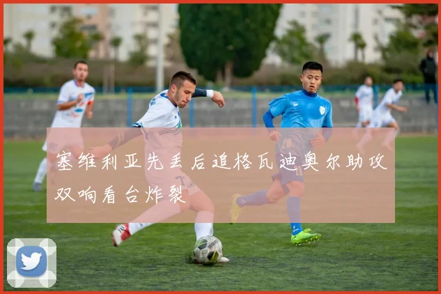 关于「塞维利亚先丢后追格瓦迪奥尔助攻双响看台炸裂」