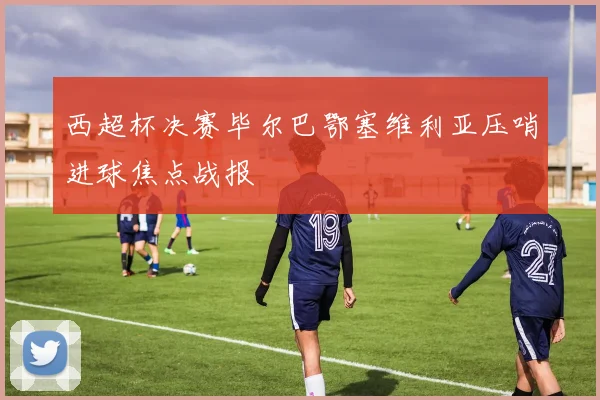 【必赢BWIN网信誉有保障】西超杯决赛毕尔巴鄂塞维利亚压哨进球焦点战报