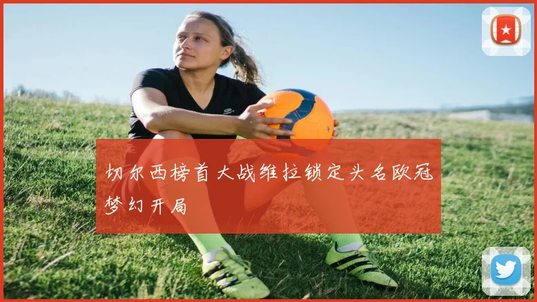 切尔西榜首大战维拉锁定头名欧冠梦幻开局