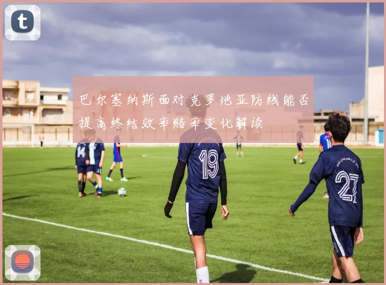 巴尔塞纳斯面对克罗地亚防线能否提高终结效率赔率变化解读