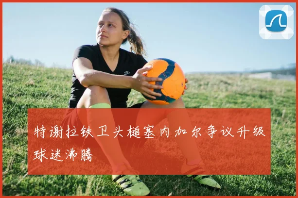 【必赢BWIN网信誉有保障】特谢拉铁卫头槌塞内加尔争议升级球迷沸腾