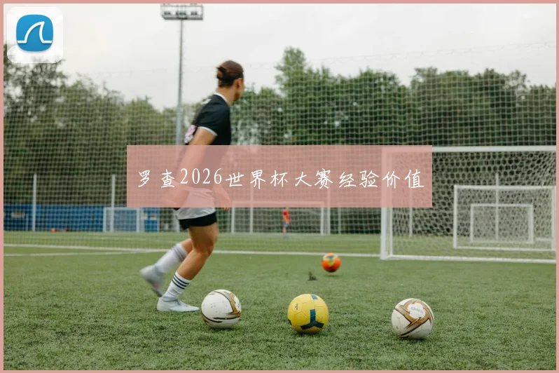 【必赢BWIN网信誉有保障】罗查2026世界杯大赛经验价值