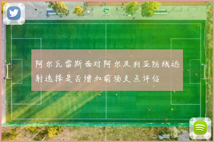 阿尔瓦雷斯面对阿尔及利亚防线远射选择是否增加前场支点评估