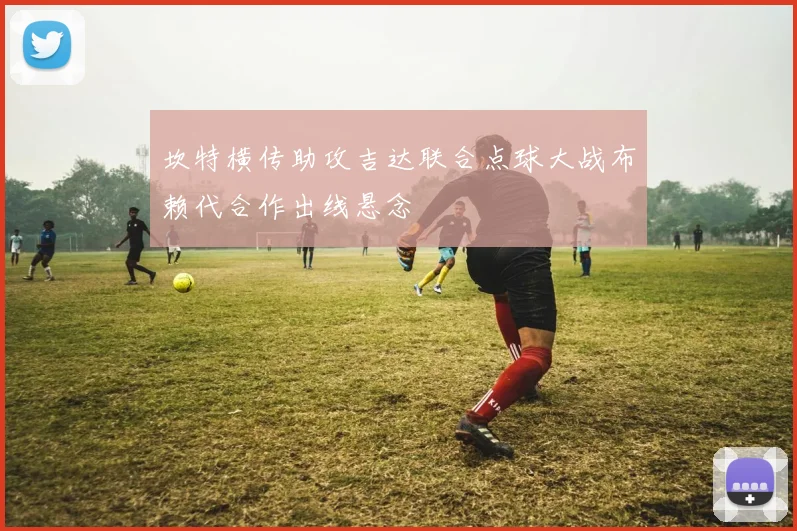 坎特横传助攻吉达联合点球大战布赖代合作出线悬念 — 详细说明