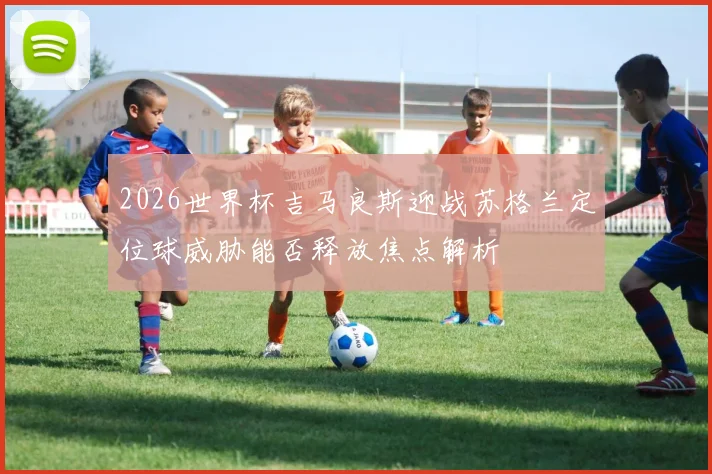2026世界杯吉马良斯迎战苏格兰定位球威胁能否释放焦点解析