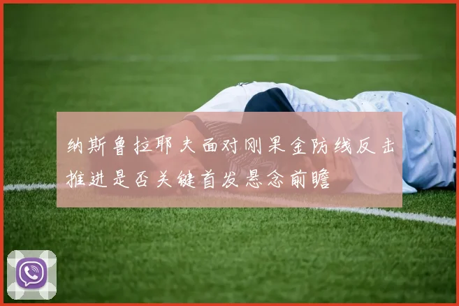 纳斯鲁拉耶夫面对刚果金防线反击推进是否关键首发悬念前瞻 — 详细说明