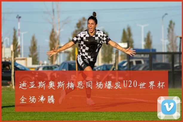 【必赢BWIN网信誉有保障】迪亚斯奥斯梅恩同场爆发U20世界杯全场沸腾