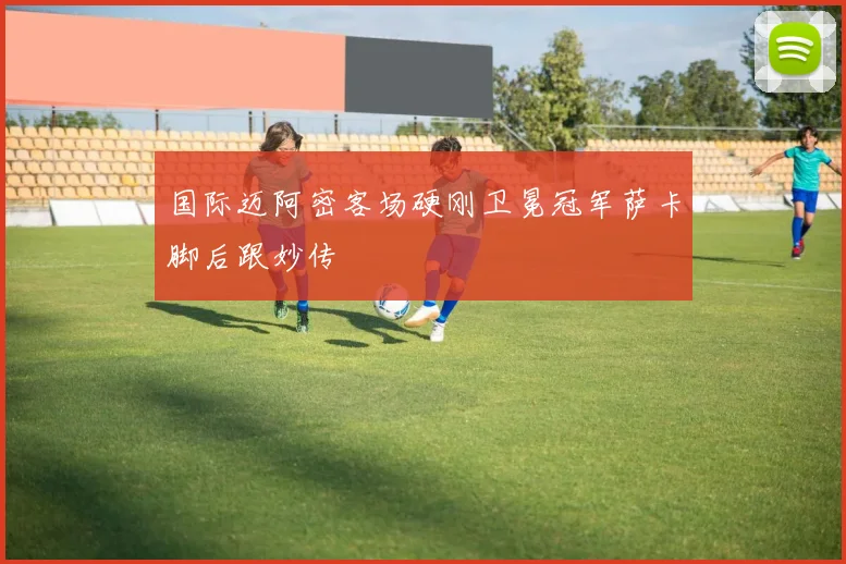 国际迈阿密客场硬刚卫冕冠军萨卡脚后跟妙传 · 用户常问