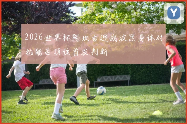 2026世界杯阿坎吉迎战波黑身体对抗能否顶住首发判断
