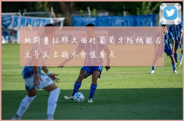 纳斯鲁拉耶夫面对葡萄牙防线能否主导反击战术价值看点