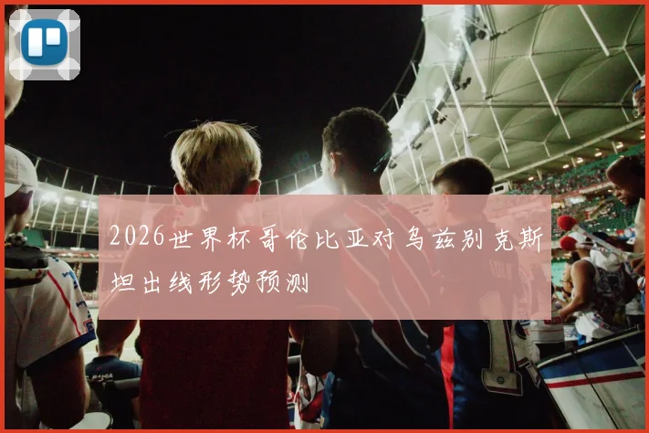 2026世界杯哥伦比亚对乌兹别克斯坦出线形势预测