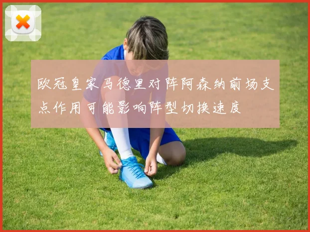 欧冠皇家马德里对阵阿森纳前场支点作用可能影响阵型切换速度