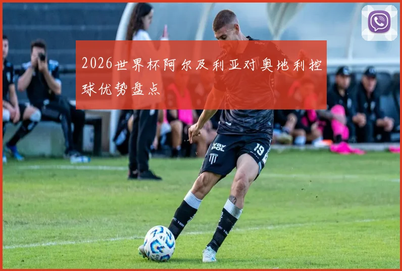 2026世界杯阿尔及利亚对奥地利控球优势盘点