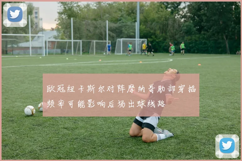 欧冠纽卡斯尔对阵摩纳哥肋部穿插频率可能影响后场出球线路