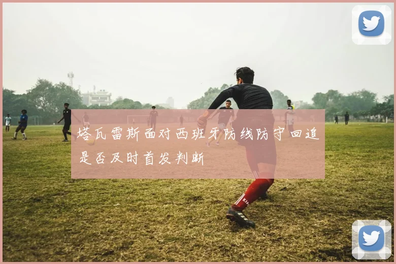 塔瓦雷斯面对西班牙防线防守回追是否及时首发判断
