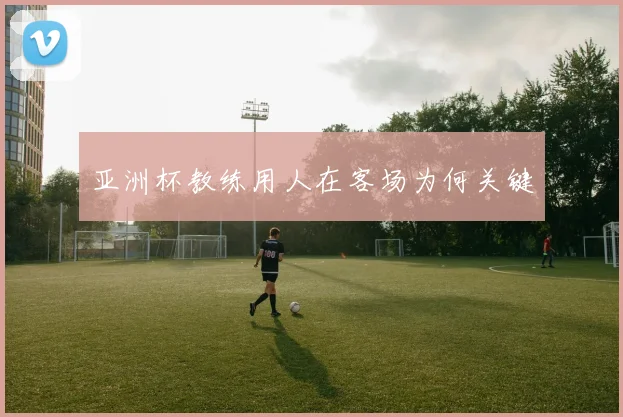 亚洲杯教练用人在客场为何关键