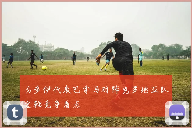 戈多伊代表巴拿马对阵克罗地亚队金靴竞争看点