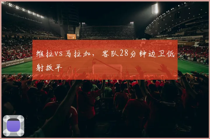 维拉vs马拉加，客队28分钟边卫低射扳平
