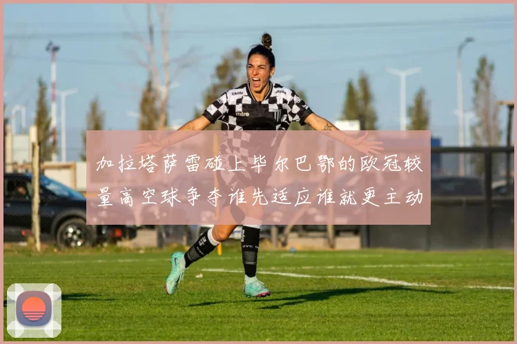 加拉塔萨雷碰上毕尔巴鄂的欧冠较量高空球争夺谁先适应谁就更主动