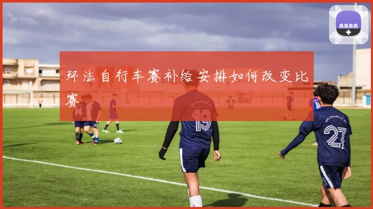 环法自行车赛补给安排如何改变比赛