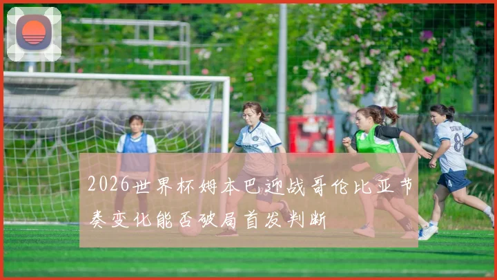2026世界杯姆本巴迎战哥伦比亚节奏变化能否破局首发判断