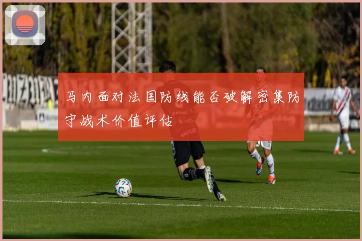 马内面对法国防线能否破解密集防守战术价值评估