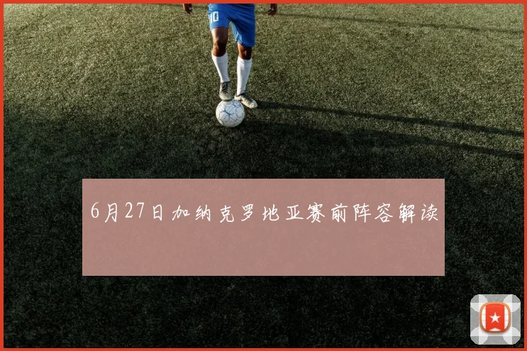 6月27日加纳克罗地亚赛前阵容解读