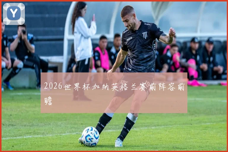 2026世界杯加纳英格兰赛前阵容前瞻