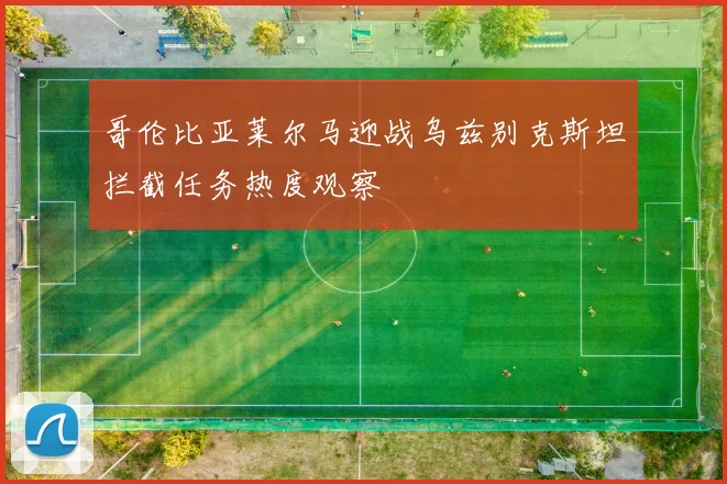 哥伦比亚莱尔马迎战乌兹别克斯坦拦截任务热度观察