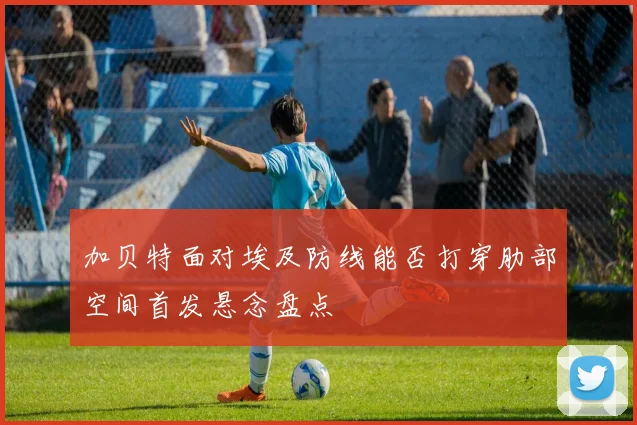 加贝特面对埃及防线能否打穿肋部空间首发悬念盘点