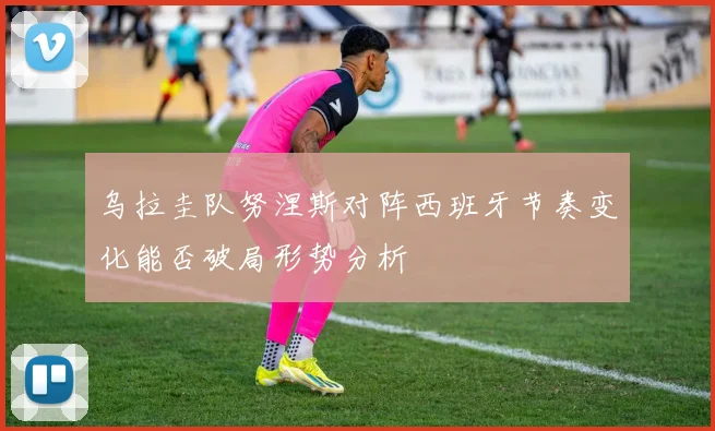 乌拉圭队努涅斯对阵西班牙节奏变化能否破局形势分析