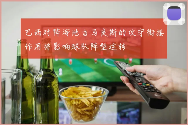 巴西对阵海地吉马良斯的攻守衔接作用将影响球队阵型运转