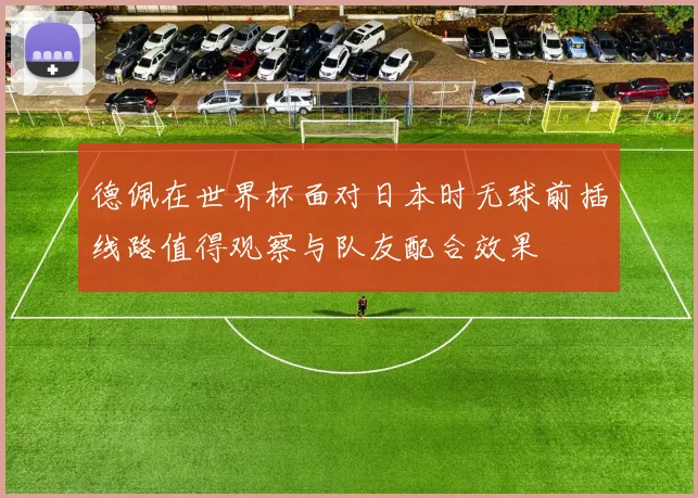 德佩在世界杯面对日本时无球前插线路值得观察与队友配合效果